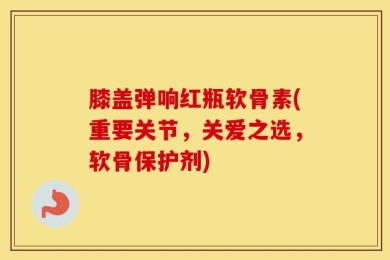 膝盖弹响红瓶软骨素(重要关节，关爱之选，软骨保护剂)