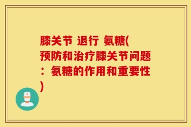 膝关节 退行 氨糖(预防和治疗膝关节问题：氨糖的作用和重要性)