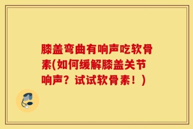 膝盖弯曲有响声吃软骨素(如何缓解膝盖关节响声？试试软骨素！)