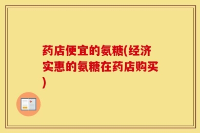 药店便宜的氨糖(经济实惠的氨糖在药店购买)