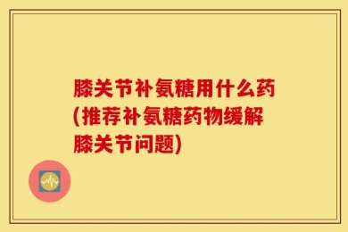 膝关节补氨糖用什么药(推荐补氨糖药物缓解膝关节问题)