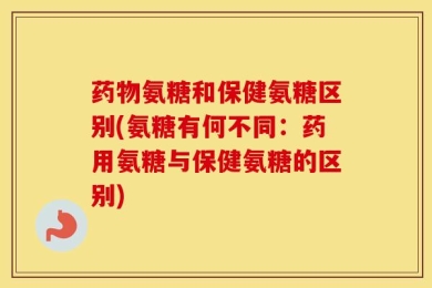 药物氨糖和保健氨糖区别(氨糖有何不同：药用氨糖与保健氨糖的区别)