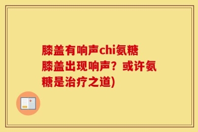 膝盖有响声chi氨糖膝盖出现响声？或许氨糖是治疗之道)