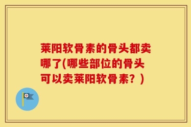 莱阳软骨素的骨头都卖哪了(哪些部位的骨头可以卖莱阳软骨素？)