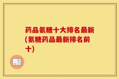 药品氨糖十大排名最新(氨糖药品最新排名前十)