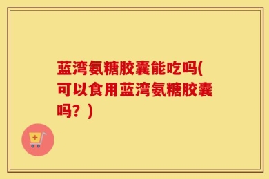 蓝湾氨糖胶囊能吃吗(可以食用蓝湾氨糖胶囊吗？)