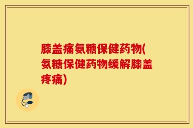 膝盖痛氨糖保健药物(氨糖保健药物缓解膝盖疼痛)