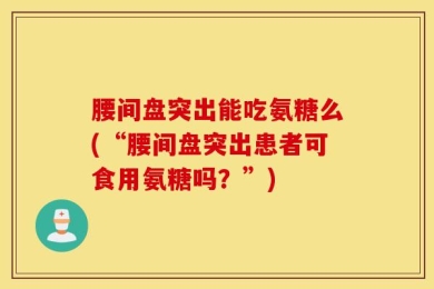 腰间盘突出能吃氨糖么(“腰间盘突出患者可食用氨糖吗？”)