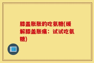 膝盖胀胀的吃氨糖(缓解膝盖胀痛：试试吃氨糖)