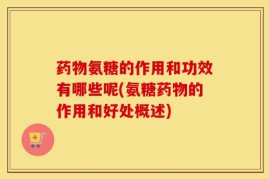 药物氨糖的作用和功效有哪些呢(氨糖药物的作用和好处概述)