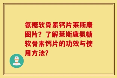 氨糖软骨素钙片莱斯康图片？了解莱斯康氨糖软骨素钙片的功效与使用方法？