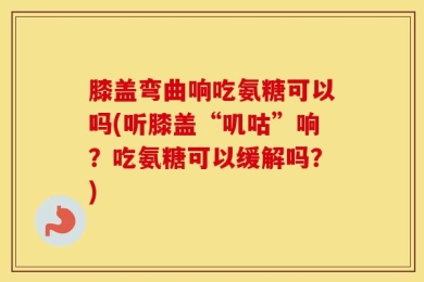 膝盖弯曲响吃氨糖可以吗(听膝盖“叽咕”响？吃氨糖可以缓解吗？)