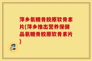 萍乡氨糖骨胶原软骨素片(萍乡推出营养保健品氨糖骨胶原软骨素片)