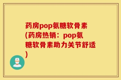 药房pop氨糖软骨素(药房热销：pop氨糖软骨素助力关节舒适)