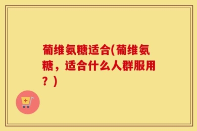 葡维氨糖适合(葡维氨糖，适合什么人群服用？)