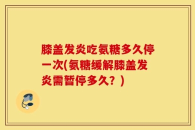 膝盖发炎吃氨糖多久停一次(氨糖缓解膝盖发炎需暂停多久？)