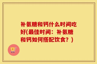 补氨糖和钙什么时间吃好(最佳时间：补氨糖和钙如何搭配饮食？)