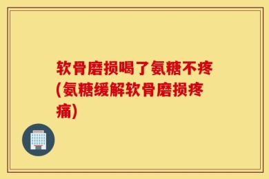 软骨磨损喝了氨糖不疼(氨糖缓解软骨磨损疼痛)