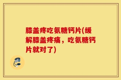 膝盖疼吃氨糖钙片(缓解膝盖疼痛，吃氨糖钙片就对了)