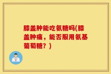 膝盖肿能吃氨糖吗(膝盖肿痛，能否服用氨基葡萄糖？)