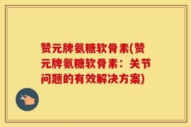 赞元牌氨糖软骨素(赞元牌氨糖软骨素：关节问题的有效解决方案)