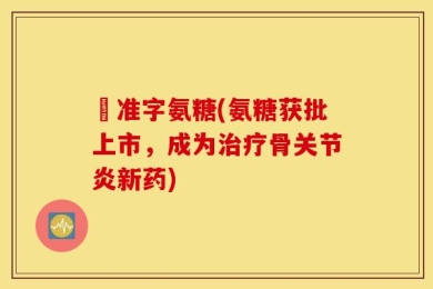 葯准字氨糖(氨糖获批上市，成为治疗骨关节炎新药)