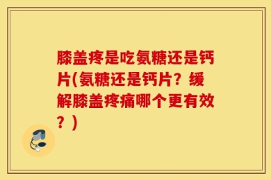 膝盖疼是吃氨糖还是钙片(氨糖还是钙片？缓解膝盖疼痛哪个更有效？)