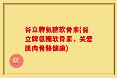 谷立牌氨糖软骨素(谷立牌氨糖软骨素，关爱肌肉骨骼健康)
