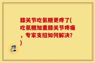 膝关节吃氨糖更疼了(吃氨糖加重膝关节疼痛，专家支招如何解决？)