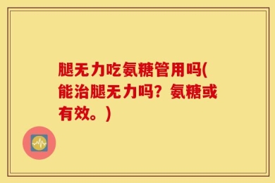 腿无力吃氨糖管用吗(能治腿无力吗？氨糖或有效。)