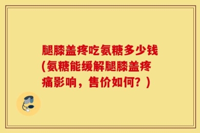 腿膝盖疼吃氨糖多少钱(氨糖能缓解腿膝盖疼痛影响，售价如何？)