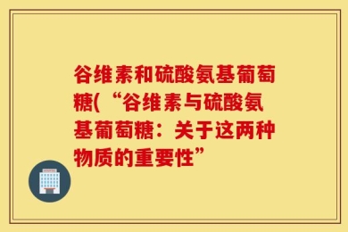 谷维素和硫酸氨基葡萄糖(“谷维素与硫酸氨基葡萄糖：关于这两种物质的重要性”