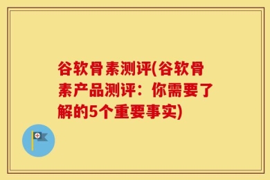 谷软骨素测评(谷软骨素产品测评：你需要了解的5个重要事实)