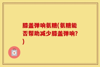 膝盖弹响氨糖(氨糖能否帮助减少膝盖弹响？)
