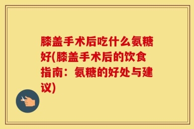 膝盖手术后吃什么氨糖好(膝盖手术后的饮食指南：氨糖的好处与建议)