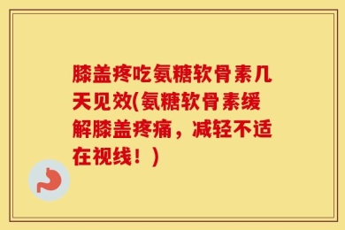 膝盖疼吃氨糖软骨素几天见效(氨糖软骨素缓解膝盖疼痛，减轻不适在视线！)