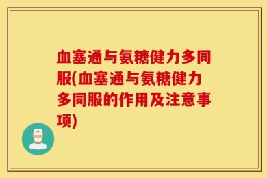 血塞通与氨糖健力多同服(血塞通与氨糖健力多同服的作用及注意事项)