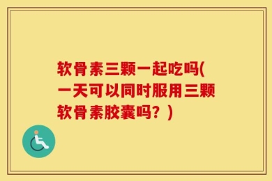 软骨素三颗一起吃吗(一天可以同时服用三颗软骨素胶囊吗？)
