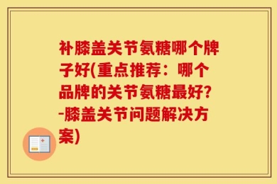 补膝盖关节氨糖哪个牌子好(重点推荐：哪个品牌的关节氨糖最好？-膝盖关节问题解决方案)