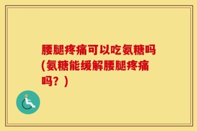 腰腿疼痛可以吃氨糖吗(氨糖能缓解腰腿疼痛吗？)