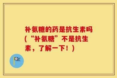 补氨糖的药是抗生素吗(“补氨糖”不是抗生素，了解一下！)