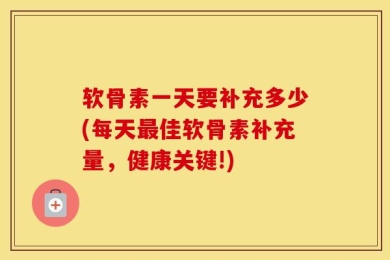 软骨素一天要补充多少(每天最佳软骨素补充量，健康关键!)