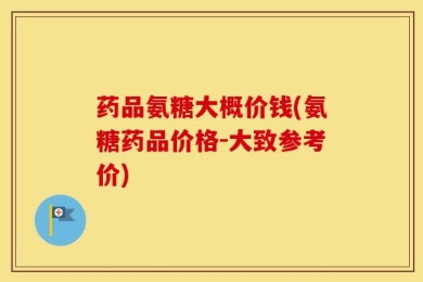 药品氨糖大概价钱(氨糖药品价格-大致参考价)