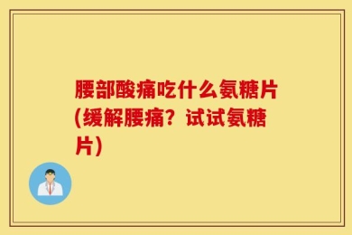 腰部酸痛吃什么氨糖片(缓解腰痛？试试氨糖片)