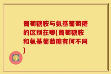 葡萄糖胺与氨基葡萄糖的区别在哪(葡萄糖胺和氨基葡萄糖有何不同)