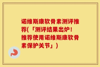 诺维斯康软骨素测评推荐(「测评结果出炉！推荐使用诺维斯康软骨素保护关节」)