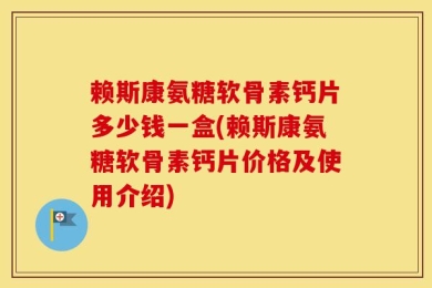 赖斯康氨糖软骨素钙片多少钱一盒(赖斯康氨糖软骨素钙片价格及使用介绍)