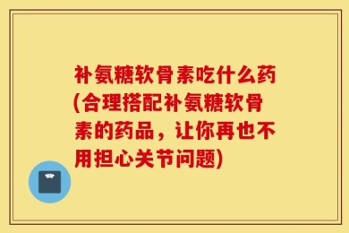 补氨糖软骨素吃什么药(合理搭配补氨糖软骨素的药品，让你再也不用担心关节问题)