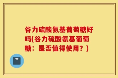 谷力硫酸氨基葡萄糖好吗(谷力硫酸氨基葡萄糖：是否值得使用？)