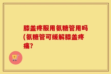 膝盖疼服用氨糖管用吗(氨糖管可缓解膝盖疼痛？